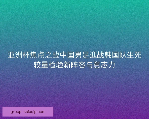 亚洲杯焦点之战中国男足迎战韩国队生死较量检验新阵容与意志力