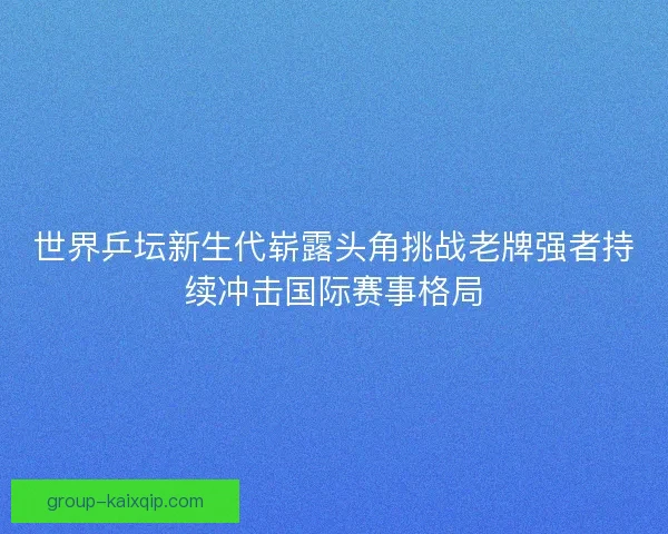 世界乒坛新生代崭露头角挑战老牌强者持续冲击国际赛事格局